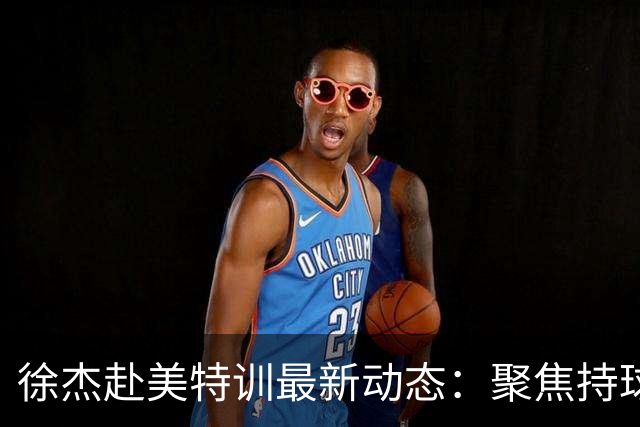 徐杰赴美特训最新动态：聚焦持球与投篮，期待全面进攻蜕变！
